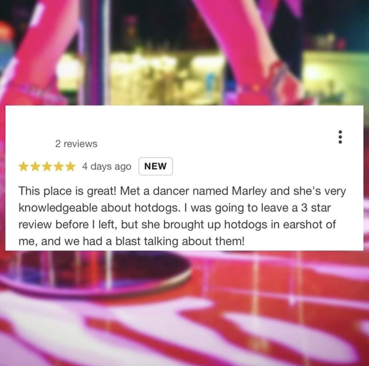 Strip club - 2 reviews 4 days ago New This place is great! Met a dancer named Marley and she's very knowledgeable about hotdogs. I was going to leave a 3 star review before I left, but she brought up hotdogs in earshot of me, and we had a blast talking ab